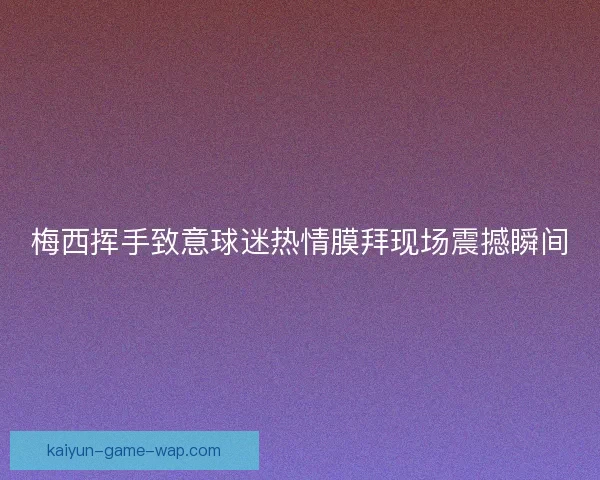 梅西挥手致意球迷热情膜拜现场震撼瞬间