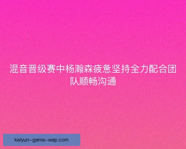 混音晋级赛中杨瀚森疲惫坚持全力配合团队顺畅沟通