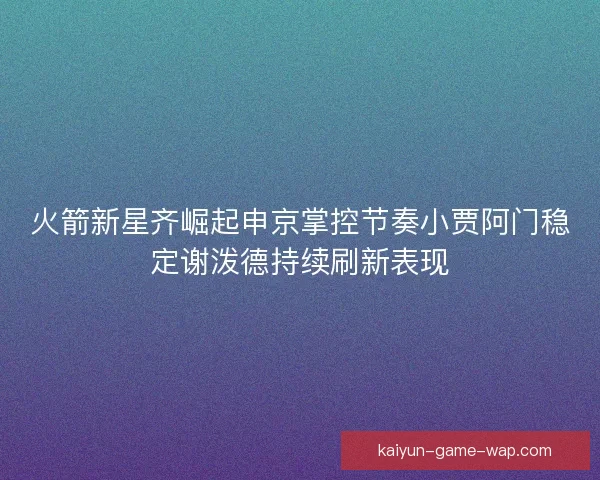 火箭新星齐崛起申京掌控节奏小贾阿门稳定谢泼德持续刷新表现