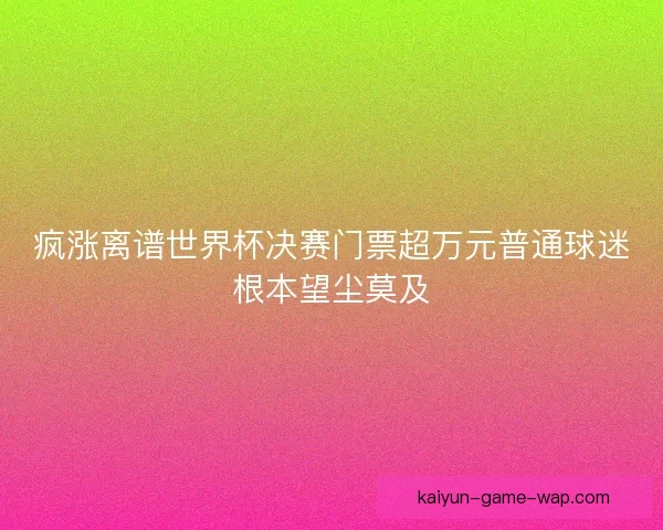 疯涨离谱世界杯决赛门票超万元普通球迷根本望尘莫及