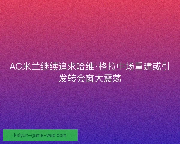 AC米兰继续追求哈维·格拉中场重建或引发转会窗大震荡