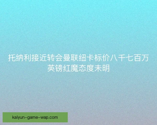托纳利接近转会曼联纽卡标价八千七百万英镑红魔态度未明