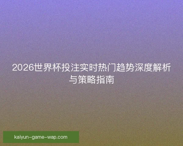 2026世界杯投注实时热门趋势深度解析与策略指南